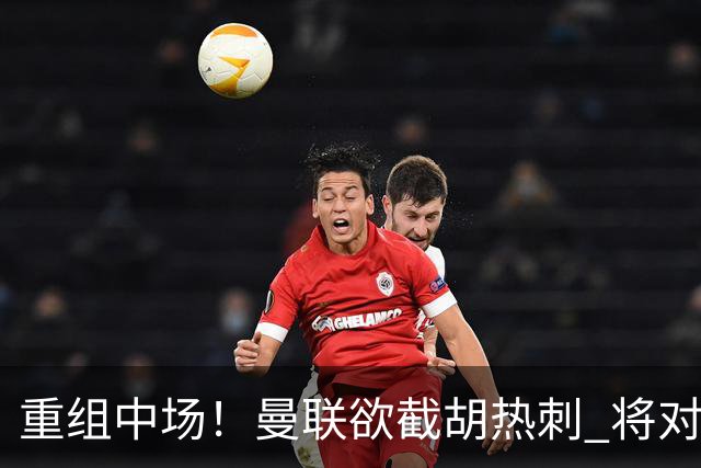 重组中场！曼联欲截胡热刺 将对M·费尔南德斯开高额报价