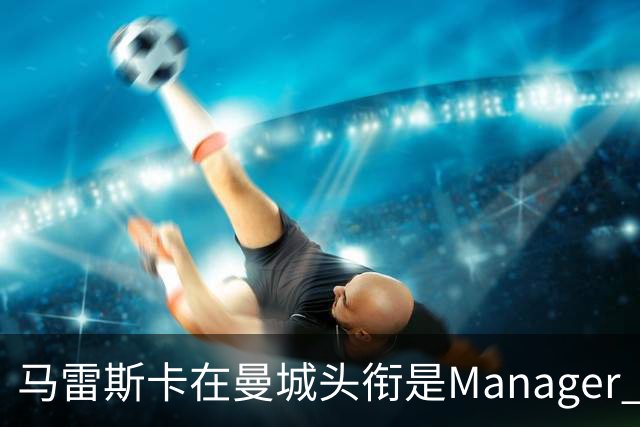 马雷斯卡在曼城头衔是Manager 曝蓝月为此支付1700万镑